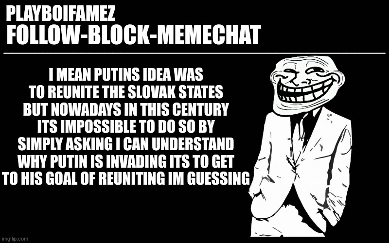 if russia manages to successfully invade ukraine putin is gonna invade other slovak countries | I MEAN PUTINS IDEA WAS TO REUNITE THE SLOVAK STATES BUT NOWADAYS IN THIS CENTURY ITS IMPOSSIBLE TO DO SO BY SIMPLY ASKING I CAN UNDERSTAND WHY PUTIN IS INVADING ITS TO GET TO HIS GOAL OF REUNITING IM GUESSING | image tagged in trollers font | made w/ Imgflip meme maker