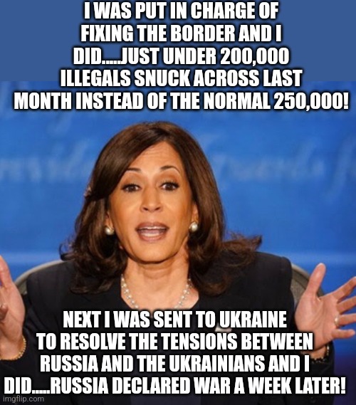 Kamala Harris has so far been a 100% failure at every task she has been given. Literally every task! And she lies profusely? | I WAS PUT IN CHARGE OF FIXING THE BORDER AND I DID.....JUST UNDER 200,000 ILLEGALS SNUCK ACROSS LAST MONTH INSTEAD OF THE NORMAL 250,000! NEXT I WAS SENT TO UKRAINE TO RESOLVE THE TENSIONS BETWEEN RUSSIA AND THE UKRAINIANS AND I DID.....RUSSIA DECLARED WAR A WEEK LATER! | image tagged in kamala harris,epic fail,hopeless,stupid liberals,democratic party,liars | made w/ Imgflip meme maker