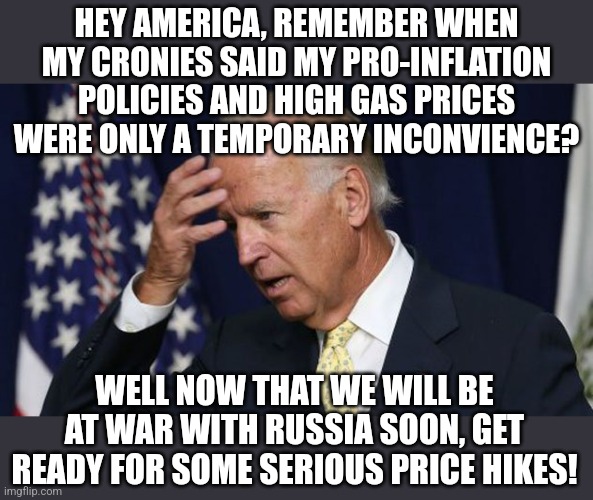 And you though prices were high before? This fool is about to wipe out your bank account like never before | HEY AMERICA, REMEMBER WHEN MY CRONIES SAID MY PRO-INFLATION POLICIES AND HIGH GAS PRICES WERE ONLY A TEMPORARY INCONVIENCE? WELL NOW THAT WE WILL BE AT WAR WITH RUSSIA SOON, GET READY FOR SOME SERIOUS PRICE HIKES! | image tagged in joe biden worries,russia,inflation | made w/ Imgflip meme maker