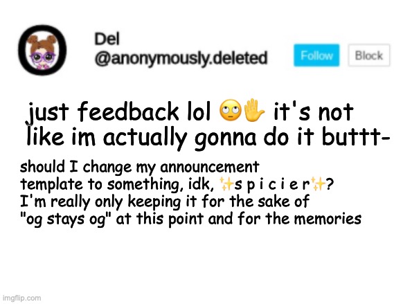 at first I kinda wanted people to have blank ones as I wanted it to be some sort of feature to announce but customized is okay | just feedback lol 🙄✋ it's not like im actually gonna do it buttt-; should I change my announcement template to something, idk, ✨s p i c i e r✨? I'm really only keeping it for the sake of "og stays og" at this point and for the memories | image tagged in del announcement | made w/ Imgflip meme maker