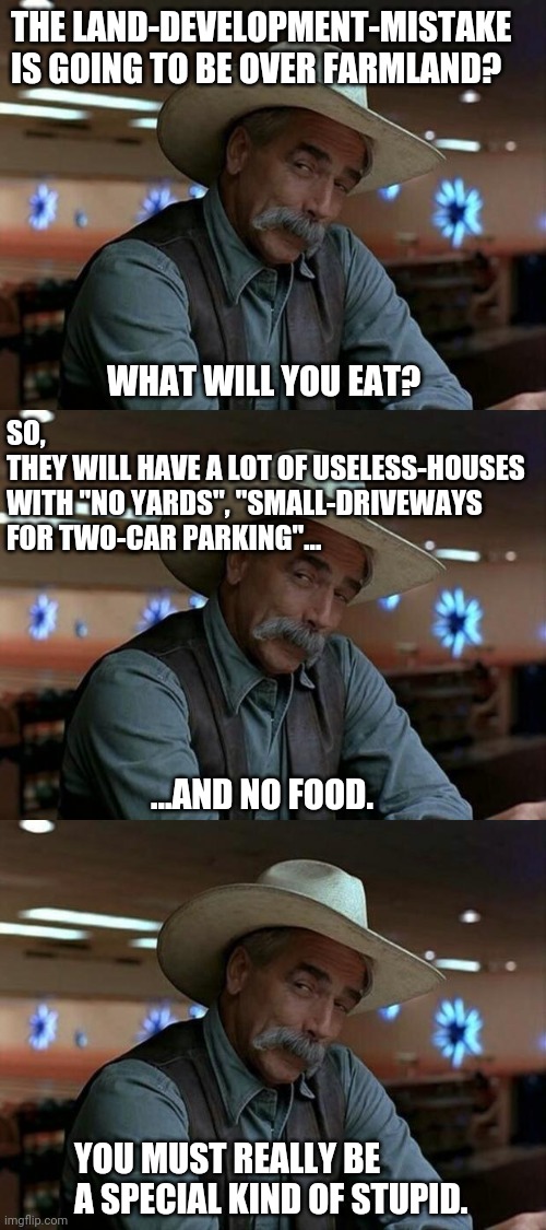 THE LAND-DEVELOPMENT-MISTAKE IS GOING TO BE OVER FARMLAND? WHAT WILL YOU EAT? SO, 
THEY WILL HAVE A LOT OF USELESS-HOUSES WITH "NO YARDS", " | image tagged in special kind of stupid | made w/ Imgflip meme maker