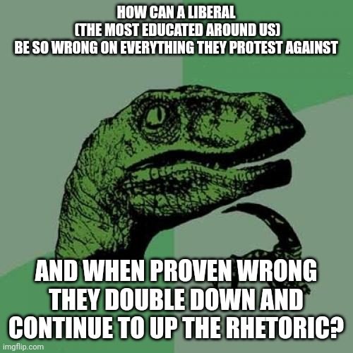 Philosoraptor | HOW CAN A LIBERAL
 (THE MOST EDUCATED AROUND US)
 BE SO WRONG ON EVERYTHING THEY PROTEST AGAINST; AND WHEN PROVEN WRONG THEY DOUBLE DOWN AND CONTINUE TO UP THE RHETORIC? | image tagged in memes,philosoraptor,u is dumb | made w/ Imgflip meme maker