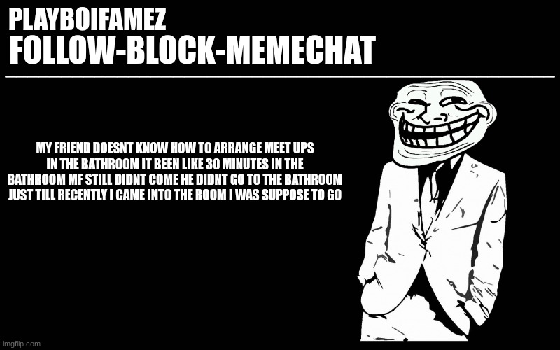 ima meet up with him after my encore is done | MY FRIEND DOESNT KNOW HOW TO ARRANGE MEET UPS IN THE BATHROOM IT BEEN LIKE 30 MINUTES IN THE BATHROOM MF STILL DIDNT COME HE DIDNT GO TO THE BATHROOM JUST TILL RECENTLY I CAME INTO THE ROOM I WAS SUPPOSE TO GO | image tagged in trollers font | made w/ Imgflip meme maker
