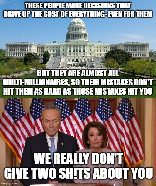 Sad Truth | THESE PEOPLE MAKE DECISIONS THAT DRIVE UP THE COST OF EVERYTHING- EVEN FOR THEM; BUT THEY ARE ALMOST ALL MULTI-MILLIONAIRES, SO THEIR MISTAKES DON'T HIT THEM AS HARD AS THOSE MISTAKES HIT YOU; WE REALLY DON'T GIVE TWO SH!TS ABOUT YOU | image tagged in capitol hill,chuck and nancy | made w/ Imgflip meme maker