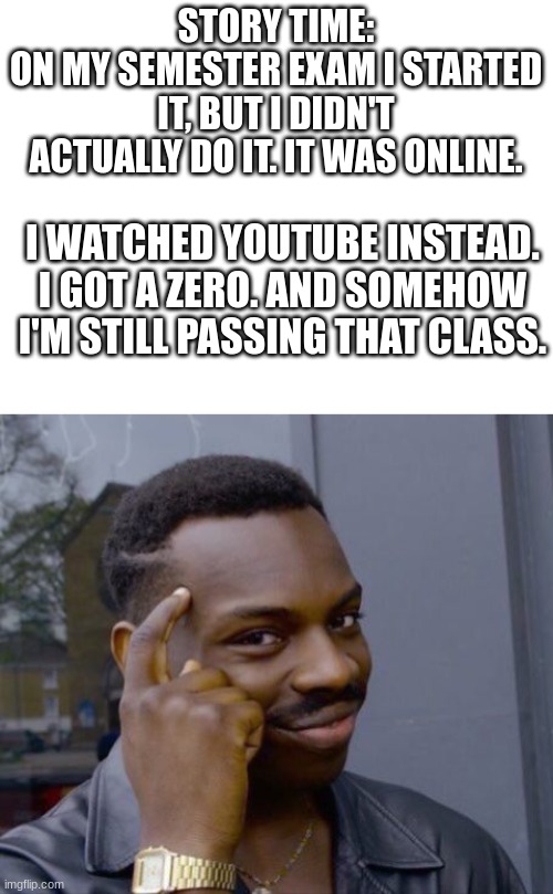 but how tho | STORY TIME:
ON MY SEMESTER EXAM I STARTED IT, BUT I DIDN'T ACTUALLY DO IT. IT WAS ONLINE. I WATCHED YOUTUBE INSTEAD.
I GOT A ZERO. AND SOMEHOW I'M STILL PASSING THAT CLASS. | image tagged in blank white template,memes,roll safe think about it,youtube | made w/ Imgflip meme maker
