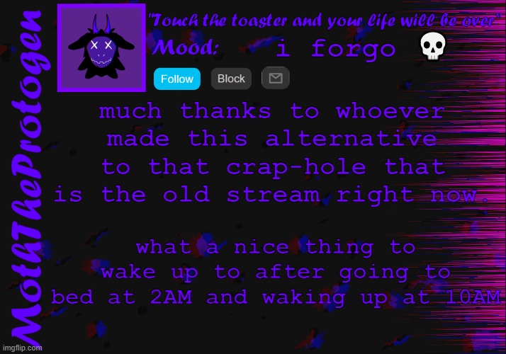 much pog, very tired | i forgo 💀; much thanks to whoever made this alternative to that crap-hole that is the old stream right now. what a nice thing to wake up to after going to bed at 2AM and waking up at 10AM | image tagged in moth announcement temp 3 0 | made w/ Imgflip meme maker