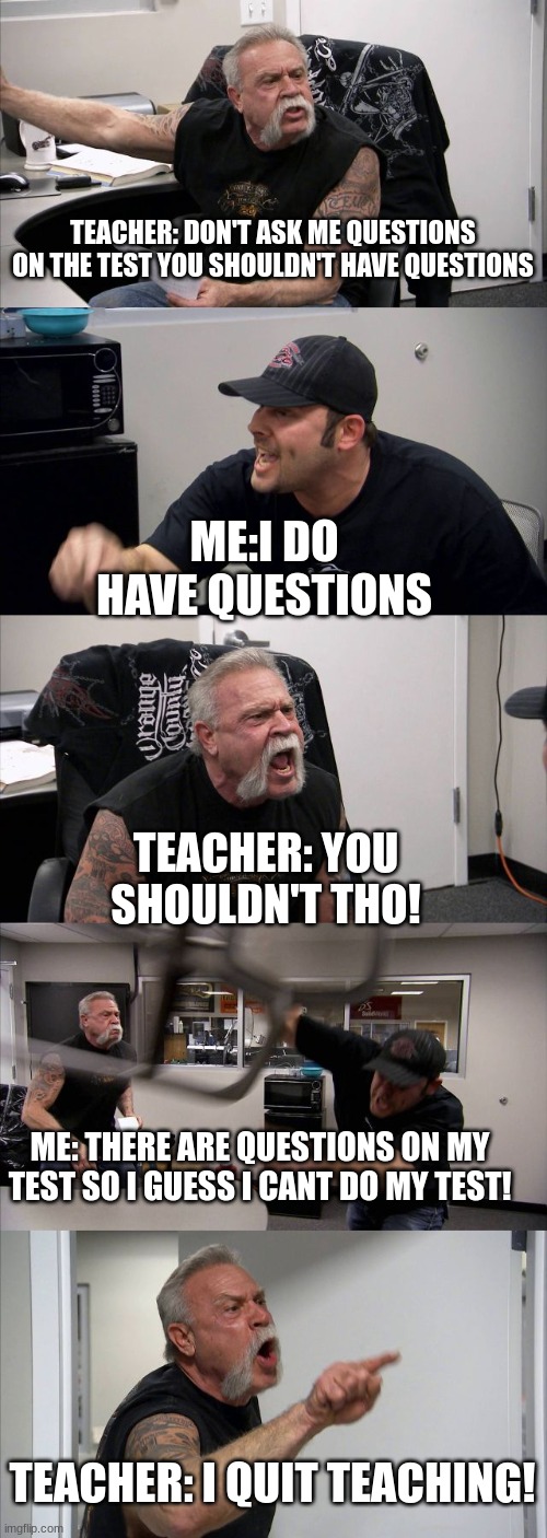 I QUIT! | TEACHER: DON'T ASK ME QUESTIONS ON THE TEST YOU SHOULDN'T HAVE QUESTIONS; ME:I DO HAVE QUESTIONS; TEACHER: YOU SHOULDN'T THO! ME: THERE ARE QUESTIONS ON MY TEST SO I GUESS I CANT DO MY TEST! TEACHER: I QUIT TEACHING! | image tagged in memes,american chopper argument | made w/ Imgflip meme maker