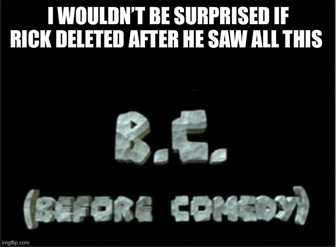 BC (before comedy) | I WOULDN’T BE SURPRISED IF RICK DELETED AFTER HE SAW ALL THIS | image tagged in bc before comedy | made w/ Imgflip meme maker