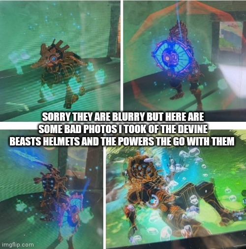 Idk | SORRY THEY ARE BLURRY BUT HERE ARE SOME BAD PHOTOS I TOOK OF THE DEVINE BEASTS HELMETS AND THE POWERS THE GO WITH THEM | image tagged in zelda,botw | made w/ Imgflip meme maker