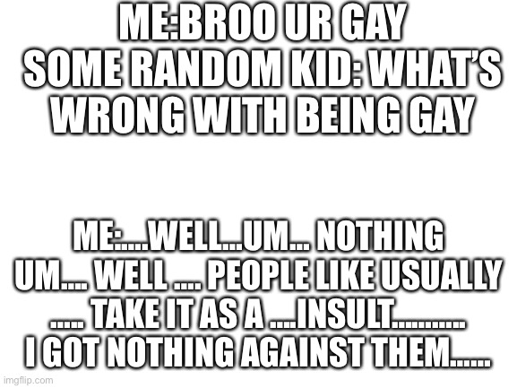Blank White Template | ME:BROO UR GAY
SOME RANDOM KID: WHAT’S WRONG WITH BEING GAY; ME:….WELL…UM… NOTHING UM…. WELL …. PEOPLE LIKE USUALLY ….. TAKE IT AS A ….INSULT……….. I GOT NOTHING AGAINST THEM…… | image tagged in blank white template | made w/ Imgflip meme maker