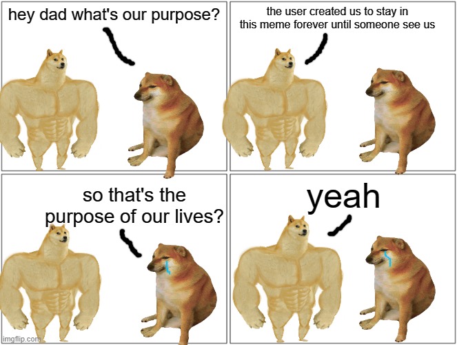 another doge comic :) | hey dad what's our purpose? the user created us to stay in this meme forever until someone see us; yeah; so that's the purpose of our lives? | image tagged in memes,blank comic panel 2x2,doge comic,comic,do people read this,bruh | made w/ Imgflip meme maker