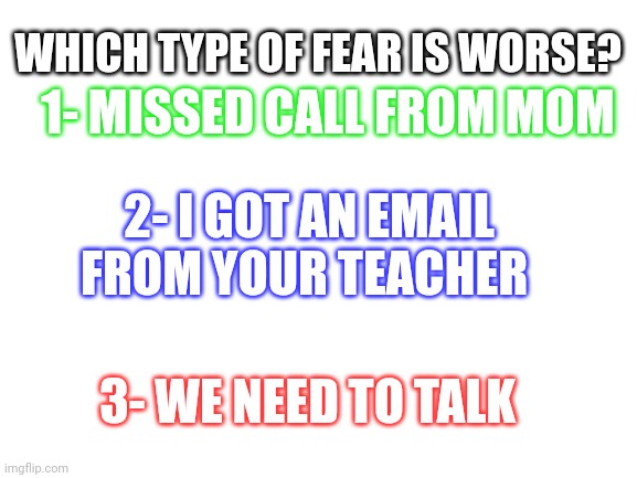 Blank White Template | 1- MISSED CALL FROM MOM; WHICH TYPE OF FEAR IS WORSE? 2- I GOT AN EMAIL FROM YOUR TEACHER; 3- WE NEED TO TALK | image tagged in blank white template | made w/ Imgflip meme maker