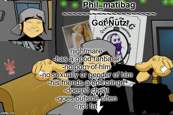 Phil_matibag announcement temp | nightmare
-has a good fanbase
-no porn of him
-no sexualiy or gender of him
-his friends aren't cringe
-doesn't cheat
-goes outside often
-not fat | image tagged in phil_matibag announcement temp | made w/ Imgflip meme maker