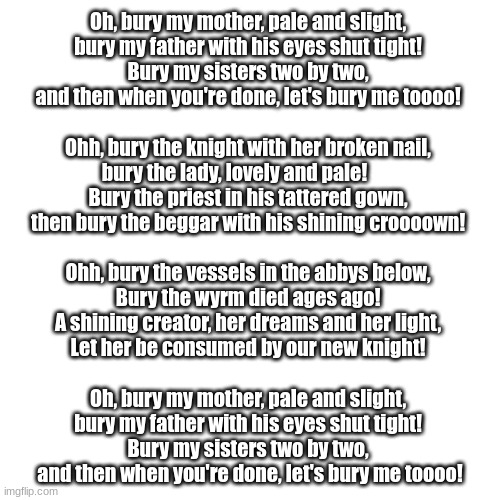 Myla | Oh, bury my mother, pale and slight, 
bury my father with his eyes shut tight! 
Bury my sisters two by two, 
and then when you're done, let's bury me toooo! 
 
Ohh, bury the knight with her broken nail, 
bury the lady, lovely and pale!        
Bury the priest in his tattered gown, 
then bury the beggar with his shining croooown! 
 
Ohh, bury the vessels in the abbys below, 
Bury the wyrm died ages ago! 
A shining creator, her dreams and her light, 
Let her be consumed by our new knight! 
 
Oh, bury my mother, pale and slight, 
bury my father with his eyes shut tight! 
Bury my sisters two by two, 
and then when you're done, let's bury me toooo! | image tagged in memes,blank transparent square,myla,hollow knight,music | made w/ Imgflip meme maker