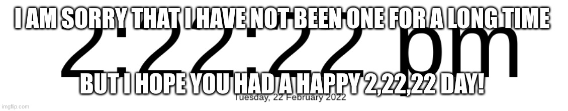 Hope you had a happy 2 22 22 day! | I AM SORRY THAT I HAVE NOT BEEN ONE FOR A LONG TIME; BUT I HOPE YOU HAD A HAPPY 2,22,22 DAY! | made w/ Imgflip meme maker