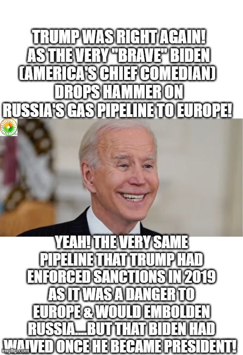 politics | TRUMP WAS RIGHT AGAIN!
 AS THE VERY "BRAVE" BIDEN 
(AMERICA'S CHIEF COMEDIAN) 
DROPS HAMMER ON RUSSIA'S GAS PIPELINE TO EUROPE! YEAH! THE VERY SAME PIPELINE THAT TRUMP HAD ENFORCED SANCTIONS IN 2019 AS IT WAS A DANGER TO EUROPE & WOULD EMBOLDEN RUSSIA....BUT THAT BIDEN HAD WAIVED ONCE HE BECAME PRESIDENT! | image tagged in political meme | made w/ Imgflip meme maker