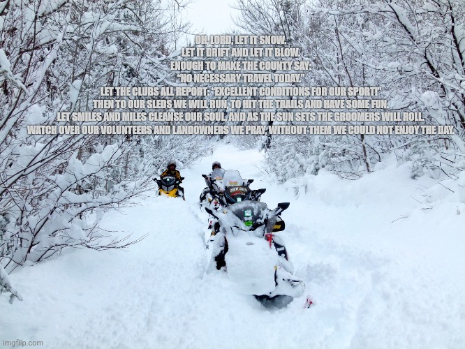 Snowmobilers prayer | OH, LORD, LET IT SNOW.
LET IT DRIFT AND LET IT BLOW.
ENOUGH TO MAKE THE COUNTY SAY:
“NO NECESSARY TRAVEL TODAY.”
LET THE CLUBS ALL REPORT: “EXCELLENT CONDITIONS FOR OUR SPORT!”
THEN TO OUR SLEDS WE WILL RUN, TO HIT THE TRAILS AND HAVE SOME FUN.
LET SMILES AND MILES CLEANSE OUR SOUL, AND AS THE SUN SETS THE GROOMERS WILL ROLL.
WATCH OVER OUR VOLUNTEERS AND LANDOWNERS WE PRAY, WITHOUT THEM WE COULD NOT ENJOY THE DAY. | image tagged in snowmobile | made w/ Imgflip meme maker