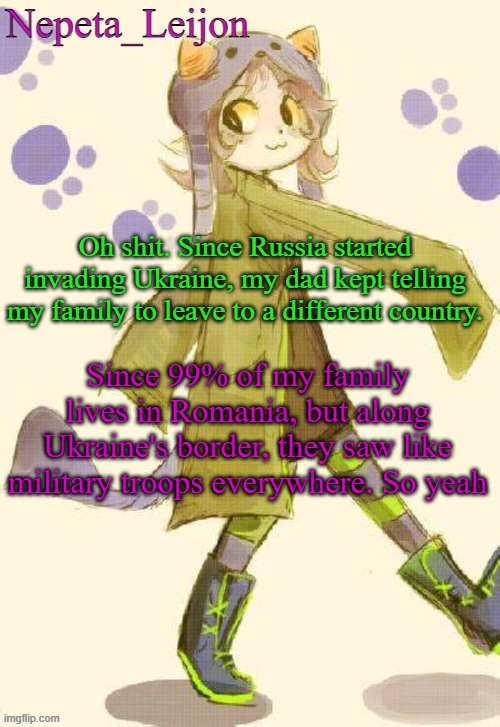 oof | Oh shit. Since Russia started invading Ukraine, my dad kept telling my family to leave to a different country. Since 99% of my family lives in Romania, but along Ukraine's border, they saw like military troops everywhere. So yeah | image tagged in nepeta temp | made w/ Imgflip meme maker