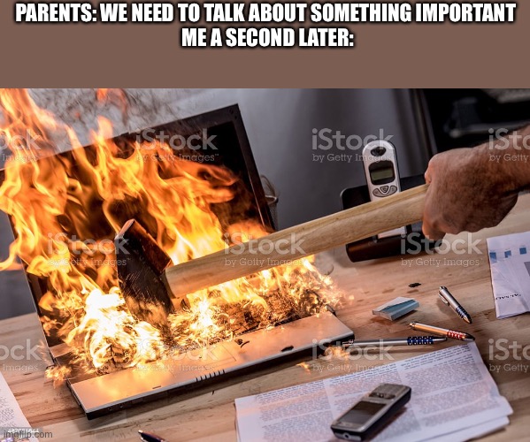 You gotta do what you gotta do | PARENTS: WE NEED TO TALK ABOUT SOMETHING IMPORTANT 

ME A SECOND LATER: | image tagged in burning computer | made w/ Imgflip meme maker