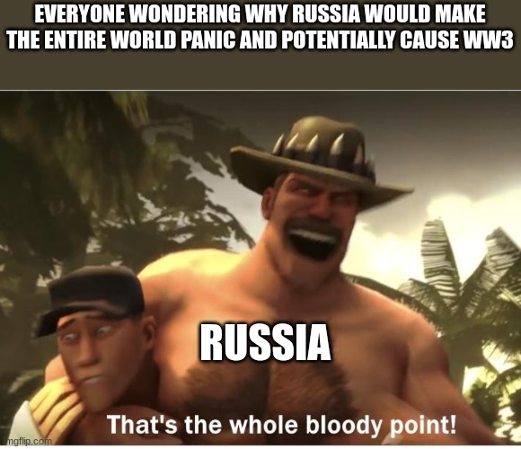 The whole bloody point | EVERYONE WONDERING WHY RUSSIA WOULD MAKE THE ENTIRE WORLD PANIC AND POTENTIALLY CAUSE WW3; RUSSIA | image tagged in the whole bloody point | made w/ Imgflip meme maker