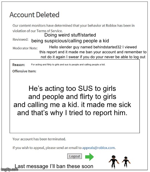 Slanders gonna be gone too! :) | Doing weird stuff/started being suspicious/calling people a kid; Hello slender guy named behindstarted32 I viewed this report and it made me ban your account and remember to not do it again I swear if you do your never be able to log out; For acting and flirty to girls and sus to people and calling people a kid. He’s acting too SUS to girls and people and flirty to girls and calling me a kid. it made me sick and that’s why I tried to report him. Last message I’ll ban these soon | image tagged in banned from roblox | made w/ Imgflip meme maker