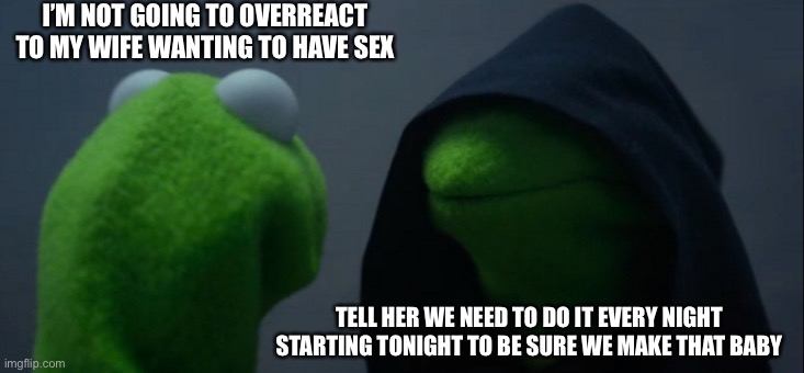 Evil Kermit Meme | I’M NOT GOING TO OVERREACT TO MY WIFE WANTING TO HAVE SEX; TELL HER WE NEED TO DO IT EVERY NIGHT STARTING TONIGHT TO BE SURE WE MAKE THAT BABY | image tagged in memes,evil kermit,sex,babies | made w/ Imgflip meme maker