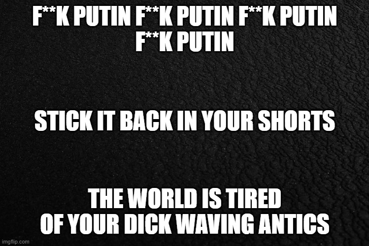 F**K PUTIN | F**K PUTIN F**K PUTIN F**K PUTIN
F**K PUTIN; STICK IT BACK IN YOUR SHORTS; THE WORLD IS TIRED OF YOUR DICK WAVING ANTICS | image tagged in russia,putin,invasion,men,the dictator,ukraine | made w/ Imgflip meme maker