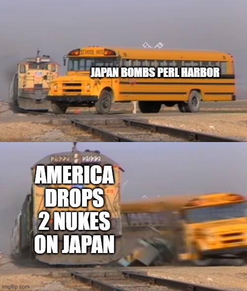 A train hitting a school bus | JAPAN BOMBS PERL HARBOR; AMERICA DROPS 2 NUKES ON JAPAN | image tagged in a train hitting a school bus | made w/ Imgflip meme maker