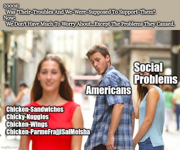 Forget Their-Problems. Let's Go Get A Nice Meal. |  2000s: 
  Was "Their-Troubles And We-Were-Supposed To Support-Them".
Now: 
  We Don't Have Much To Worry About...Except The Problems They Caused. Social
Problems; Americans; Chicken-Sandwiches 
Chicky-Nuggies
Chicken-Wings 
Chicken-ParmeFrajjiSalMelsha | image tagged in chicken nuggets,2000s,social justice warrior,snowflake,liberal vs conservative,chicken wings | made w/ Imgflip meme maker