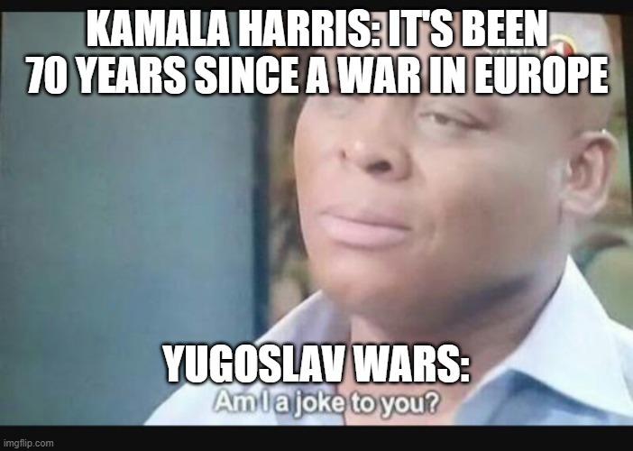 Am I a joke to you? | KAMALA HARRIS: IT'S BEEN 70 YEARS SINCE A WAR IN EUROPE; YUGOSLAV WARS: | image tagged in am i a joke to you | made w/ Imgflip meme maker