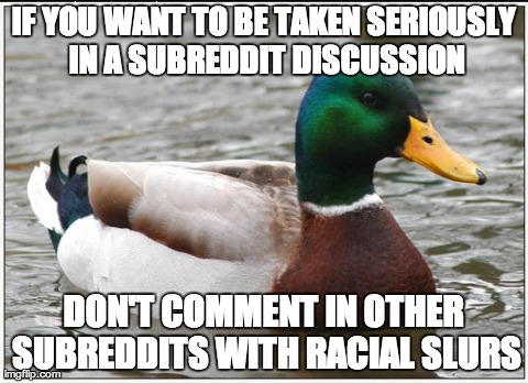 Actual Advice Mallard | IF YOU WANT TO BE TAKEN SERIOUSLY IN A SUBREDDIT DISCUSSION DON'T COMMENT IN OTHER SUBREDDITS WITH RACIAL SLURS | image tagged in memes,actual advice mallard,AdviceAnimals | made w/ Imgflip meme maker