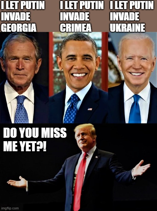 bush, obama, biden, trump- do you miss me yet? | I LET PUTIN
INVADE
GEORGIA; I LET PUTIN
INVADE
CRIMEA; I LET PUTIN
INVADE
UKRAINE; DO YOU MISS
ME YET?! | image tagged in donald trump,barack obama,joe biden,do you miss me,putin,ukraine | made w/ Imgflip meme maker