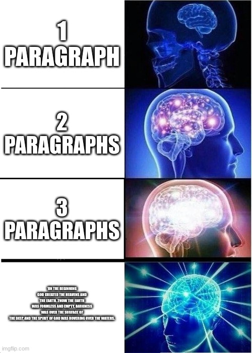 Expanding Brain Meme | 1 PARAGRAPH; 2 PARAGRAPHS; 3 PARAGRAPHS; 1IN THE BEGINNING GOD CREATED THE HEAVENS AND THE EARTH. 2NOW THE EARTH WAS FORMLESS AND EMPTY, DARKNESS WAS OVER THE SURFACE OF THE DEEP, AND THE SPIRIT OF GOD WAS HOVERING OVER THE WATERS. | image tagged in memes,expanding brain | made w/ Imgflip meme maker