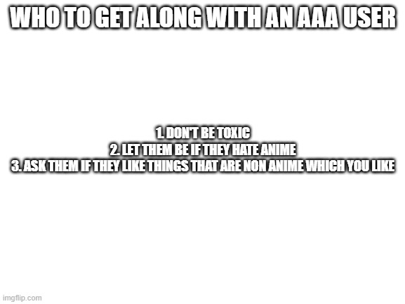 Blank White Template | WHO TO GET ALONG WITH AN AAA USER; 1. DON'T BE TOXIC
2. LET THEM BE IF THEY HATE ANIME
3. ASK THEM IF THEY LIKE THINGS THAT ARE NON ANIME WHICH YOU LIKE | image tagged in blank white template | made w/ Imgflip meme maker