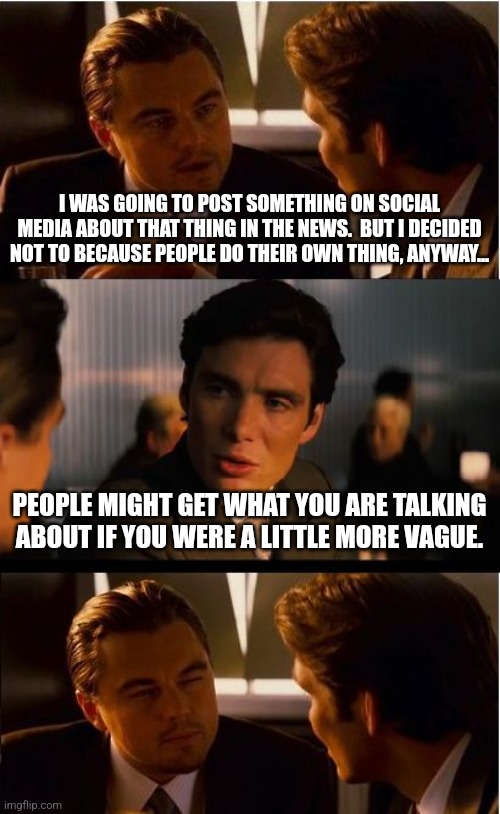 Inception | I WAS GOING TO POST SOMETHING ON SOCIAL MEDIA ABOUT THAT THING IN THE NEWS.  BUT I DECIDED NOT TO BECAUSE PEOPLE DO THEIR OWN THING, ANYWAY... PEOPLE MIGHT GET WHAT YOU ARE TALKING ABOUT IF YOU WERE A LITTLE MORE VAGUE. | image tagged in memes,inception | made w/ Imgflip meme maker