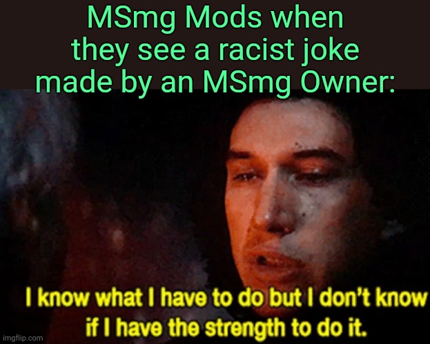 . | MSmg Mods when they see a racist joke made by an MSmg Owner: | image tagged in i know what i have to do but i don t know if i have the strength | made w/ Imgflip meme maker