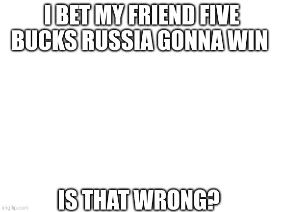 Blank White Template |  I BET MY FRIEND FIVE BUCKS RUSSIA GONNA WIN; IS THAT WRONG? | image tagged in blank white template | made w/ Imgflip meme maker