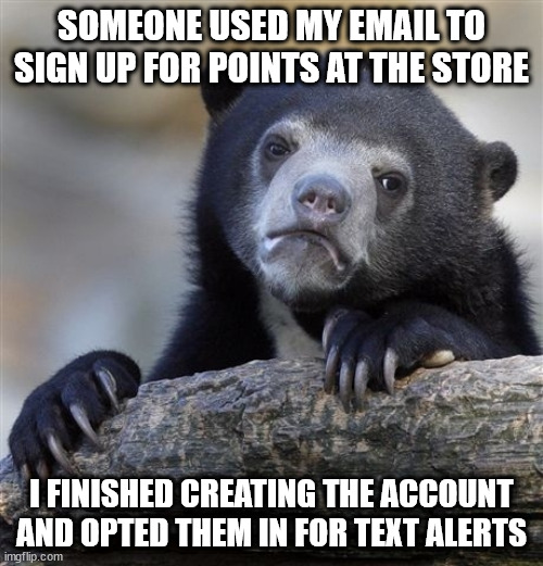 Confession Bear | SOMEONE USED MY EMAIL TO SIGN UP FOR POINTS AT THE STORE; I FINISHED CREATING THE ACCOUNT AND OPTED THEM IN FOR TEXT ALERTS | image tagged in memes,confession bear,AdviceAnimals | made w/ Imgflip meme maker
