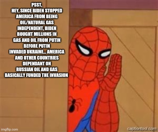 1984 | PSST,
HEY, SINCE BIDEN STOPPED AMERICA FROM BEING OIL/NATURAL GAS INDEPENDENT, BIDEN BOUGHT MILLIONS IN GAS AND OIL FROM PUTIN BEFORE PUTIN INVADED UKRAINE... AMERICA AND OTHER COUNTRIES DEPENDANT ON RUSSIAN OIL AND GAS BASICALLY FUNDED THE INVASION | image tagged in psst spiderman,democrats,republicans,joe biden,biden,russia | made w/ Imgflip meme maker