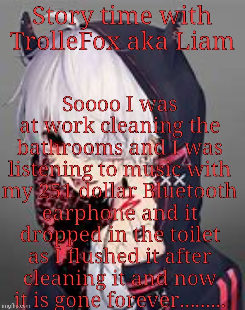 Rip | Story time with TrolleFox aka Liam; Soooo I was at work cleaning the bathrooms and I was listening to music with my 251 dollar Bluetooth earphone and it dropped in the toilet as I flushed it after cleaning it and now it is gone forever......... | image tagged in anime art | made w/ Imgflip meme maker