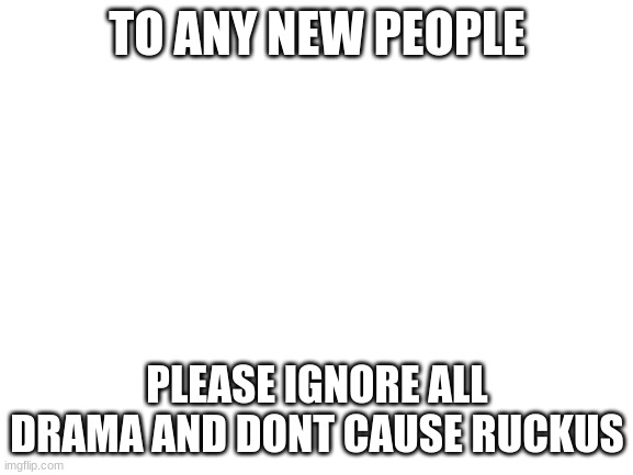 ty | TO ANY NEW PEOPLE; PLEASE IGNORE ALL DRAMA AND DONT CAUSE RUCKUS | image tagged in blank white template | made w/ Imgflip meme maker