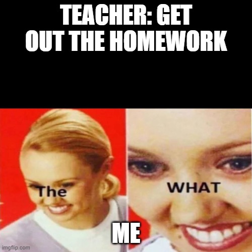 The What | TEACHER: GET OUT THE HOMEWORK; ME | image tagged in the what | made w/ Imgflip meme maker