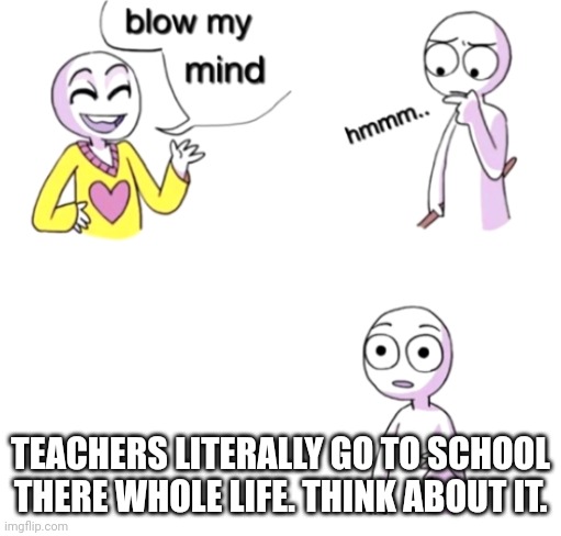 Blow my mind | TEACHERS LITERALLY GO TO SCHOOL THERE WHOLE LIFE. THINK ABOUT IT. | image tagged in blow my mind | made w/ Imgflip meme maker