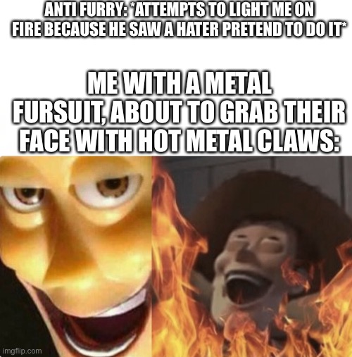 reasons why anti-furries should rethink their lives | ANTI FURRY: *ATTEMPTS TO LIGHT ME ON FIRE BECAUSE HE SAW A HATER PRETEND TO DO IT*; ME WITH A METAL FURSUIT, ABOUT TO GRAB THEIR FACE WITH HOT METAL CLAWS: | image tagged in satanic woody no spacing,furry memes,anti furry,furry,the furry fandom,furry with gun | made w/ Imgflip meme maker
