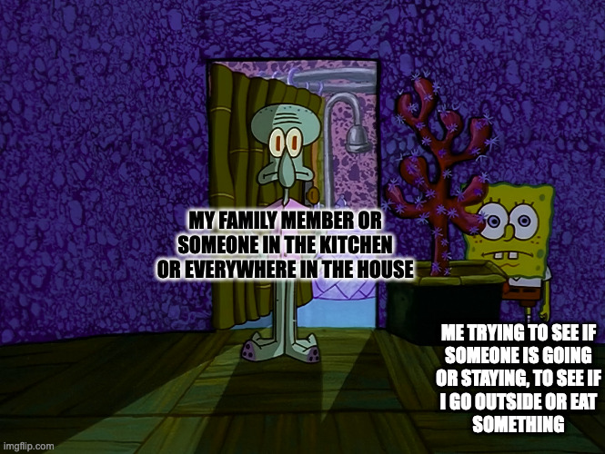 Spongebob Hiding | MY FAMILY MEMBER OR
SOMEONE IN THE KITCHEN
OR EVERYWHERE IN THE HOUSE; ME TRYING TO SEE IF
SOMEONE IS GOING
OR STAYING, TO SEE IF
I GO OUTSIDE OR EAT
SOMETHING | image tagged in spongebob hiding,memes,meme,funny,fun,relatable | made w/ Imgflip meme maker