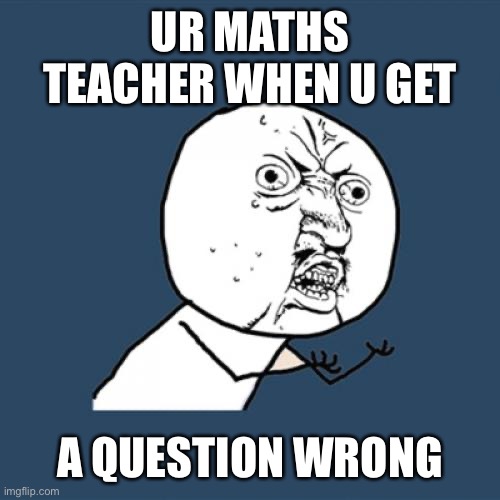 It’s true tho | UR MATHS TEACHER WHEN U GET; A QUESTION WRONG | image tagged in memes,y u no | made w/ Imgflip meme maker