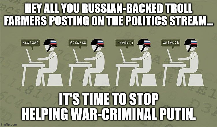 It was all great fun getting incompetent, lying, criminal Trump elected, but the stakes are too high now. | HEY ALL YOU RUSSIAN-BACKED TROLL FARMERS POSTING ON THE POLITICS STREAM... IT'S TIME TO STOP HELPING WAR-CRIMINAL PUTIN. | image tagged in troll farm,tell putin to go to hell | made w/ Imgflip meme maker