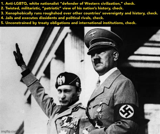 Adolf Hitler and Putin |  1. Anti-LGBTQ, white nationalist “defender of Western civilization,” check.
2. Twisted, militaristic, “patriotic” view of his nation’s history, check.
3. Xenophobically runs roughshod over other countries’ sovereignty and history, check.
4. Jails and executes dissidents and political rivals, check.
5. Unconstrained by treaty obligations and international institutions, check. | image tagged in adolf hitler and putin | made w/ Imgflip meme maker