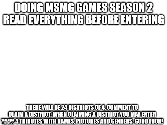 all spots are full | DOING MSMG GAMES SEASON 2
READ EVERYTHING BEFORE ENTERING; THERE WILL BE 24 DISTRICTS OF 4, COMMENT TO CLAIM A DISTRICT. WHEN CLAIMING A DISTRICT YOU MAY ENTER YOUR 4 TRIBUTES WITH NAMES, PICTURES AND GENDERS. GOOD LUCK! | image tagged in blank white template | made w/ Imgflip meme maker