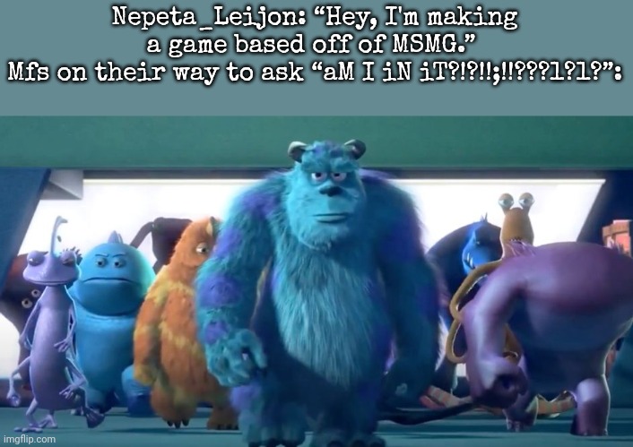 Monsters Inc. Walk | Nepeta_Leijon: “Hey, I'm making a game based off of MSMG.” 
Mfs on their way to ask “aM I iN iT?!?!!;!!???1?1?”: | image tagged in monsters inc walk | made w/ Imgflip meme maker